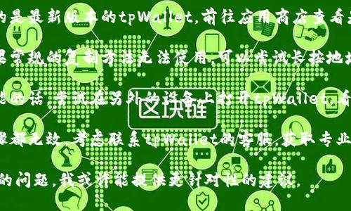 很抱歉，你遇到了问题。要解决tpWallet地址无法复制的情况，可以尝试以下步骤：

1. **检查网络连接**：确保你的设备连接到互联网，网络不稳定可能导致应用程序运行异常。

2. **重启tpWallet应用**：关闭tpWallet应用程序，然后重新打开，查看问题是否解决。

3. **更新应用**：确保你使用的是最新版本的tpWallet。前往应用商店查看是否有可用的更新。

4. **尝试其他复制方法**：如果常规的复制方法无法使用，可以尝试长按地址，看看是否有“复制”选项出现。

5. **使用其他设备**：如果可能的话，尝试在另外的设备上打开tpWallet，看看能否成功复制地址。

6. **联系客服**：如果上述步骤都无效，考虑联系tpWallet的客服，获取专业的帮助。

如果你能更具体地描述你遇到的问题，我或许能提供更针对性的建议。